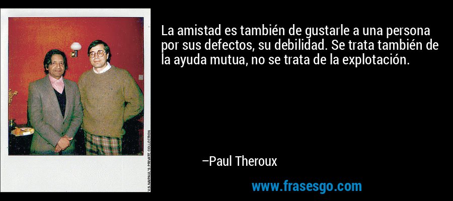 La amistad es también de gustarle a una persona por sus defectos, su debilidad. Se trata también de la ayuda mutua, no se trata de la explotación. – Paul Theroux
