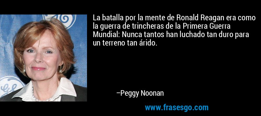 La batalla por la mente de Ronald Reagan era como la guerra de trincheras de la Primera Guerra Mundial: Nunca tantos han luchado tan duro para un terreno tan árido. – Peggy Noonan