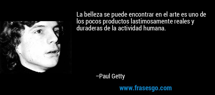 La belleza se puede encontrar en el arte es uno de los pocos productos lastimosamente reales y duraderas de la actividad humana. – Paul Getty