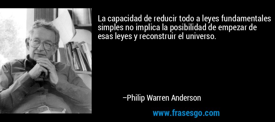 La capacidad de reducir todo a leyes fundamentales simples no implica la posibilidad de empezar de esas leyes y reconstruir el universo. – Philip Warren Anderson