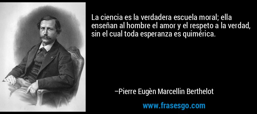 La ciencia es la verdadera escuela moral; ella enseñan al hombre el amor y el respeto a la verdad, sin el cual toda esperanza es quimérica. – Pierre Eugèn Marcellin Berthelot