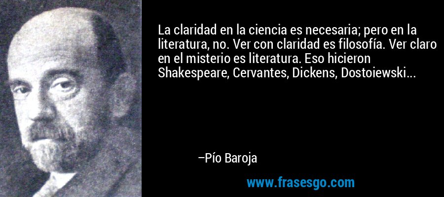 La claridad en la ciencia es necesaria; pero en la literatura, no. Ver con claridad es filosofía. Ver claro en el misterio es literatura. Eso hicieron Shakespeare, Cervantes, Dickens, Dostoiewski... – Pío Baroja