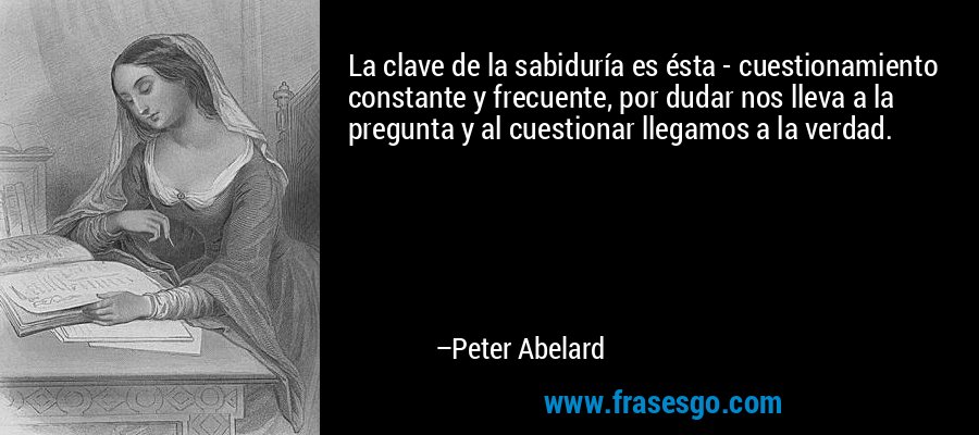 La clave de la sabiduría es ésta - cuestionamiento constante y frecuente, por dudar nos lleva a la pregunta y al cuestionar llegamos a la verdad. – Peter Abelard