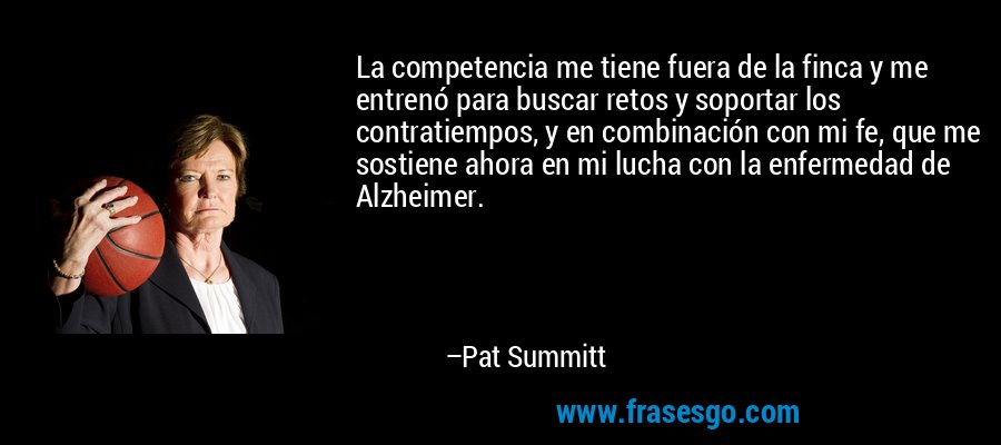 La competencia me tiene fuera de la finca y me entrenó para buscar retos y soportar los contratiempos, y en combinación con mi fe, que me sostiene ahora en mi lucha con la enfermedad de Alzheimer. – Pat Summitt