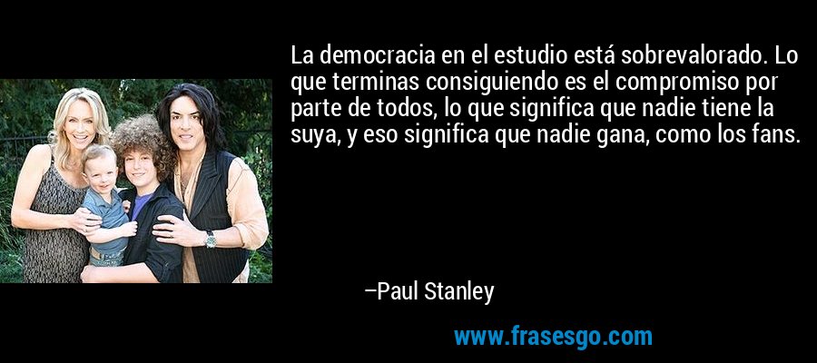 La democracia en el estudio está sobrevalorado. Lo que terminas consiguiendo es el compromiso por parte de todos, lo que significa que nadie tiene la suya, y eso significa que nadie gana, como los fans. – Paul Stanley
