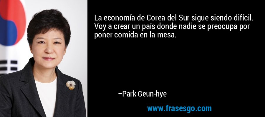 La economía de Corea del Sur sigue siendo difícil. Voy a crear un país donde nadie se preocupa por poner comida en la mesa. – Park Geun-hye