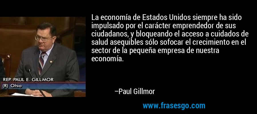 La economía de Estados Unidos siempre ha sido impulsado por el carácter emprendedor de sus ciudadanos, y bloqueando el acceso a cuidados de salud asequibles sólo sofocar el crecimiento en el sector de la pequeña empresa de nuestra economía. – Paul Gillmor