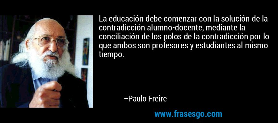 La educación debe comenzar con la solución de la contradicción alumno-docente, mediante la conciliación de los polos de la contradicción por lo que ambos son profesores y estudiantes al mismo tiempo. – Paulo Freire