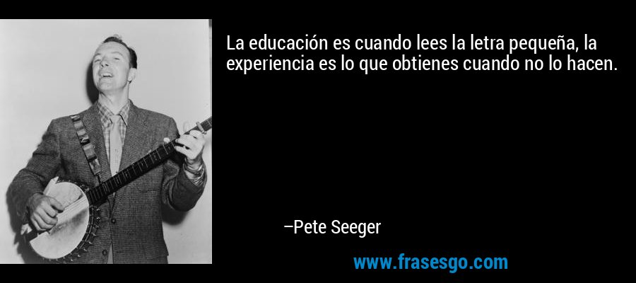 La educación es cuando lees la letra pequeña, la experiencia es lo que obtienes cuando no lo hacen. – Pete Seeger