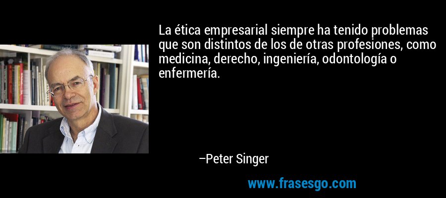 La ética empresarial siempre ha tenido problemas que son distintos de los de otras profesiones, como medicina, derecho, ingeniería, odontología o enfermería. – Peter Singer