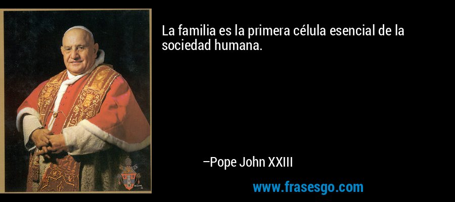 La familia es la primera célula esencial de la sociedad humana. – Pope John XXIII