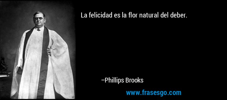 La felicidad es la flor natural del deber. – Phillips Brooks