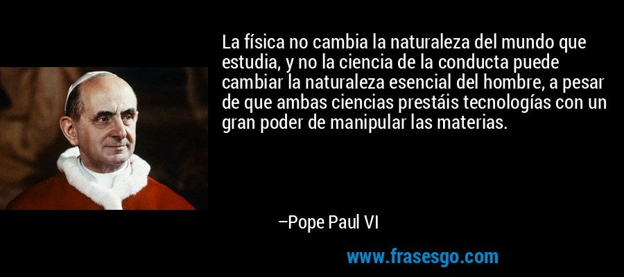 La física no cambia la naturaleza del mundo que estudia, y no la ciencia de la conducta puede cambiar la naturaleza esencial del hombre, a pesar de que ambas ciencias prestáis tecnologías con un gran poder de manipular las materias. – Pope Paul VI