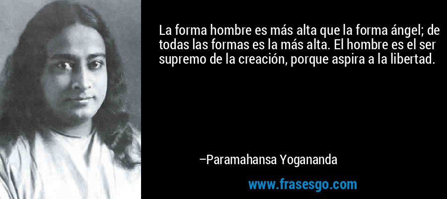 La forma hombre es más alta que la forma ángel; de todas las formas es la más alta. El hombre es el ser supremo de la creación, porque aspira a la libertad. – Paramahansa Yogananda