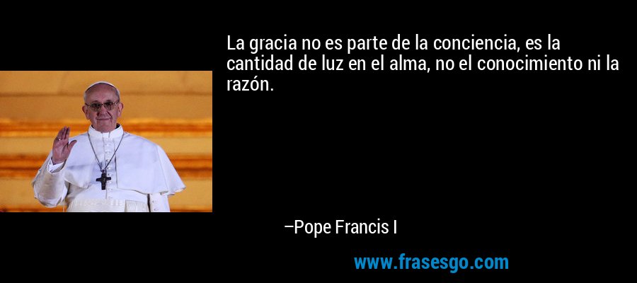 La gracia no es parte de la conciencia, es la cantidad de luz en el alma, no el conocimiento ni la razón. – Pope Francis I