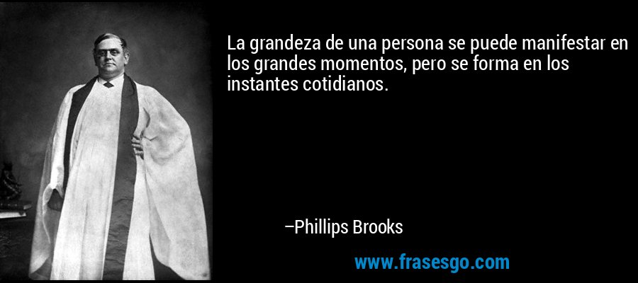 La grandeza de una persona se puede manifestar en los grandes momentos, pero se forma en los instantes cotidianos. – Phillips Brooks