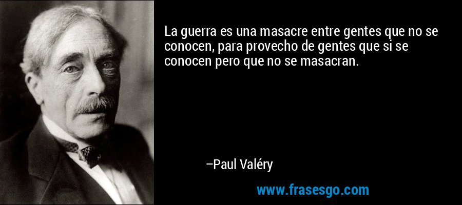 La guerra es una masacre entre gentes que no se conocen, para provecho de gentes que si se conocen pero que no se masacran. – Paul Valéry