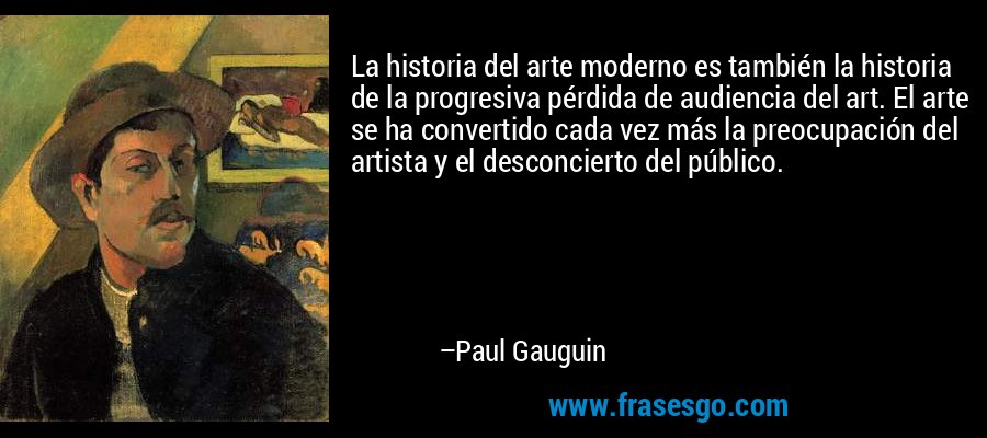 La historia del arte moderno es también la historia de la progresiva pérdida de audiencia del art. El arte se ha convertido cada vez más la preocupación del artista y el desconcierto del público. – Paul Gauguin
