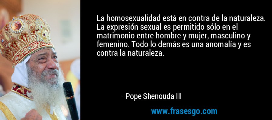 La homosexualidad está en contra de la naturaleza. La expresión sexual es permitido sólo en el matrimonio entre hombre y mujer, masculino y femenino. Todo lo demás es una anomalía y es contra la naturaleza. – Pope Shenouda III