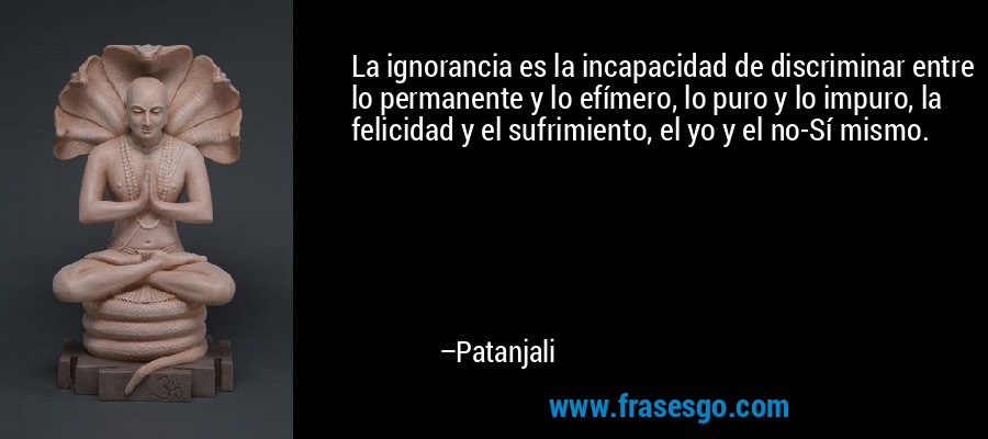 La ignorancia es la incapacidad de discriminar entre lo permanente y lo efímero, lo puro y lo impuro, la felicidad y el sufrimiento, el yo y el no-Sí mismo. – Patanjali