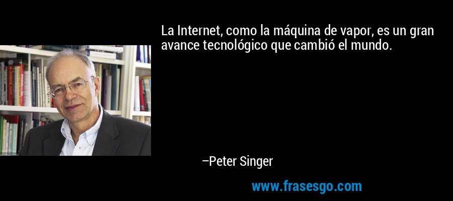 La Internet, como la máquina de vapor, es un gran avance tecnológico que cambió el mundo. – Peter Singer