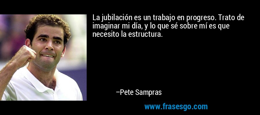 La jubilación es un trabajo en progreso. Trato de imaginar mi día, y lo que sé sobre mí es que necesito la estructura. – Pete Sampras