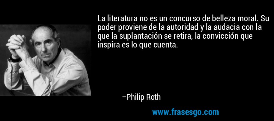 La literatura no es un concurso de belleza moral. Su poder proviene de la autoridad y la audacia con la que la suplantación se retira, la convicción que inspira es lo que cuenta. – Philip Roth