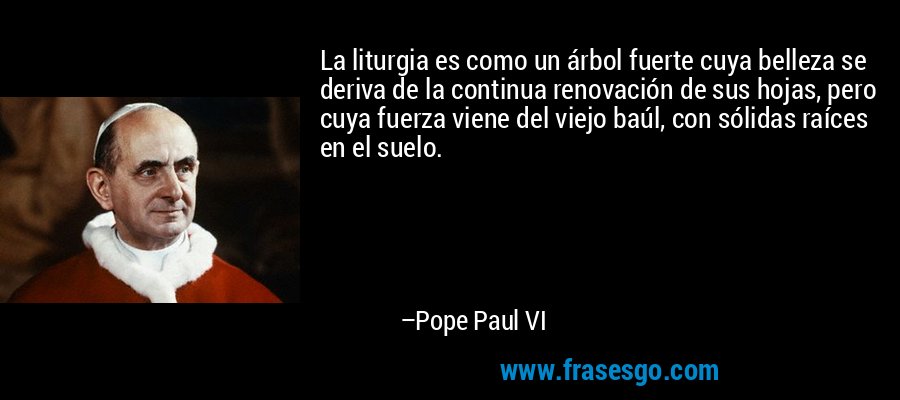 La liturgia es como un árbol fuerte cuya belleza se deriva de la continua renovación de sus hojas, pero cuya fuerza viene del viejo baúl, con sólidas raíces en el suelo. – Pope Paul VI