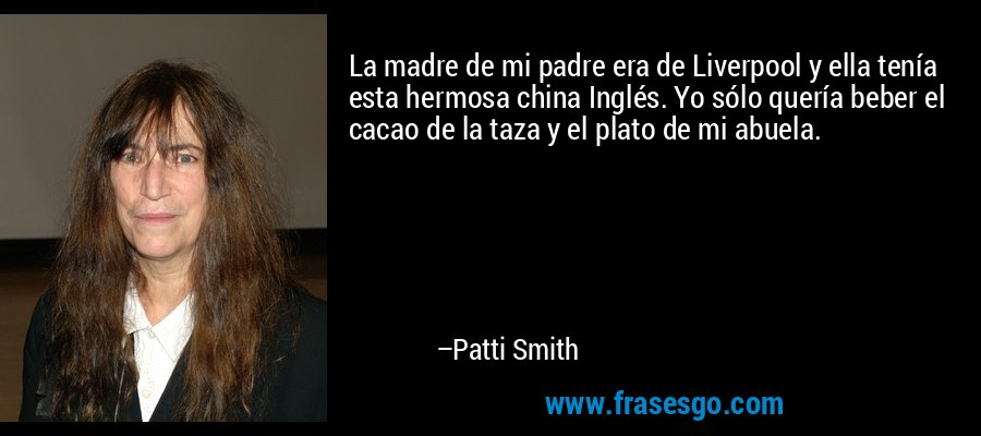 La madre de mi padre era de Liverpool y ella tenía esta hermosa china Inglés. Yo sólo quería beber el cacao de la taza y el plato de mi abuela. – Patti Smith