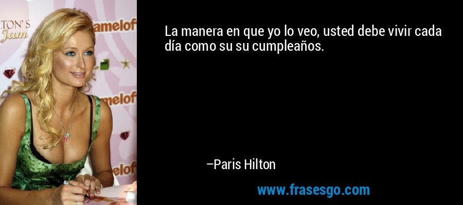 La manera en que yo lo veo, usted debe vivir cada día como su su cumpleaños. – Paris Hilton
