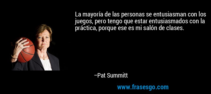 La mayoría de las personas se entusiasman con los juegos, pero tengo que estar entusiasmados con la práctica, porque ese es mi salón de clases. – Pat Summitt