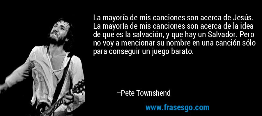 La mayoría de mis canciones son acerca de Jesús. La mayoría de mis canciones son acerca de la idea de que es la salvación, y que hay un Salvador. Pero no voy a mencionar su nombre en una canción sólo para conseguir un juego barato. – Pete Townshend