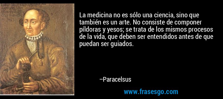 La medicina no es sólo una ciencia, sino que también es un arte. No consiste de componer píldoras y yesos; se trata de los mismos procesos de la vida, que deben ser entendidos antes de que puedan ser guiados. – Paracelsus