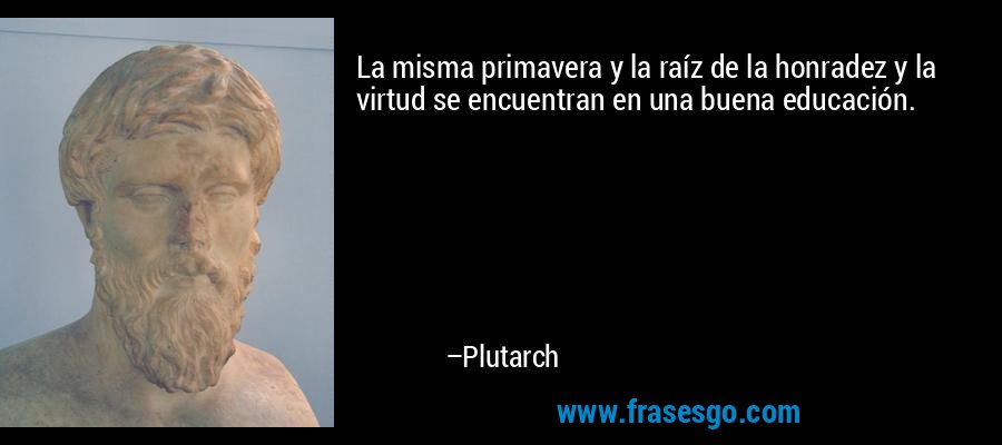 La misma primavera y la raíz de la honradez y la virtud se encuentran en una buena educación. – Plutarch