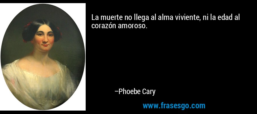 La muerte no llega al alma viviente, ni la edad al corazón amoroso. – Phoebe Cary
