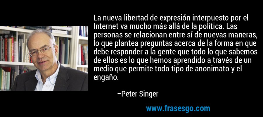 La nueva libertad de expresión interpuesto por el Internet va mucho más allá de la política. Las personas se relacionan entre sí de nuevas maneras, lo que plantea preguntas acerca de la forma en que debe responder a la gente que todo lo que sabemos de ellos es lo que hemos aprendido a través de un medio que permite todo tipo de anonimato y el engaño. – Peter Singer