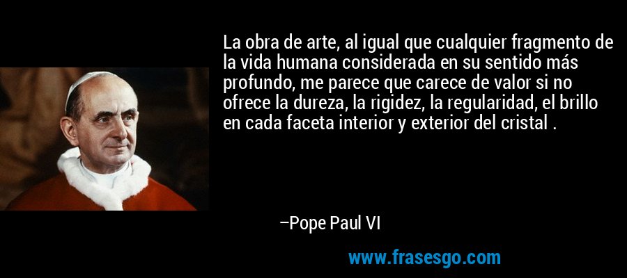 La obra de arte, al igual que cualquier fragmento de la vida humana considerada en su sentido más profundo, me parece que carece de valor si no ofrece la dureza, la rigidez, la regularidad, el brillo en cada faceta interior y exterior del cristal . – Pope Paul VI