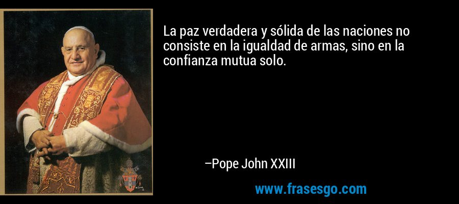 La paz verdadera y sólida de las naciones no consiste en la igualdad de armas, sino en la confianza mutua solo. – Pope John XXIII
