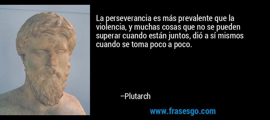 La perseverancia es más prevalente que la violencia, y muchas cosas que no se pueden superar cuando están juntos, dió a sí mismos cuando se toma poco a poco. – Plutarch