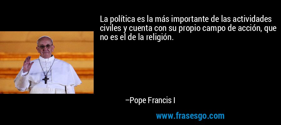 La política es la más importante de las actividades civiles y cuenta con su propio campo de acción, que no es el de la religión. – Pope Francis I