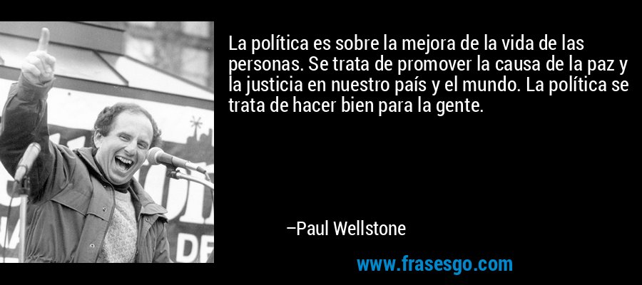 La política es sobre la mejora de la vida de las personas. Se trata de promover la causa de la paz y la justicia en nuestro país y el mundo. La política se trata de hacer bien para la gente. – Paul Wellstone