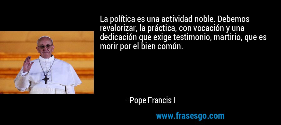 La política es una actividad noble. Debemos revalorizar, la práctica, con vocación y una dedicación que exige testimonio, martirio, que es morir por el bien común. – Pope Francis I