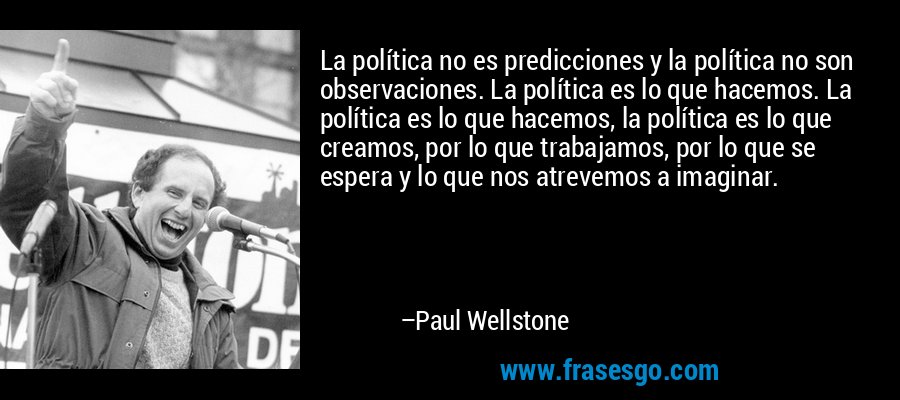 La política no es predicciones y la política no son observaciones. La política es lo que hacemos. La política es lo que hacemos, la política es lo que creamos, por lo que trabajamos, por lo que se espera y lo que nos atrevemos a imaginar. – Paul Wellstone