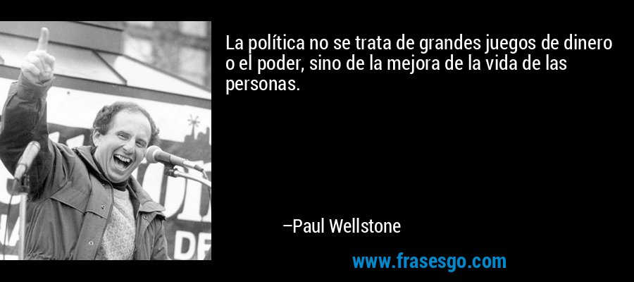 La política no se trata de grandes juegos de dinero o el poder, sino de la mejora de la vida de las personas. – Paul Wellstone