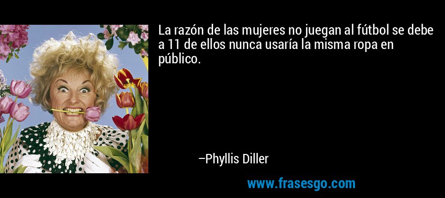 La razón de las mujeres no juegan al fútbol se debe a 11 de ellos nunca usaría la misma ropa en público. – Phyllis Diller