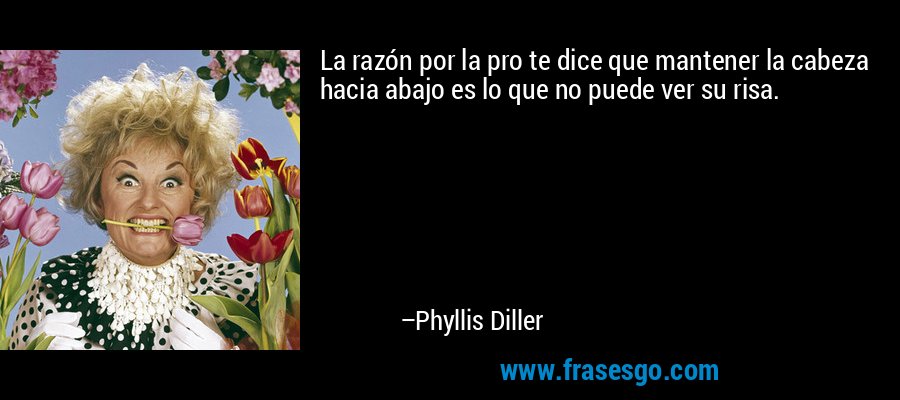 La razón por la pro te dice que mantener la cabeza hacia abajo es lo que no puede ver su risa. – Phyllis Diller