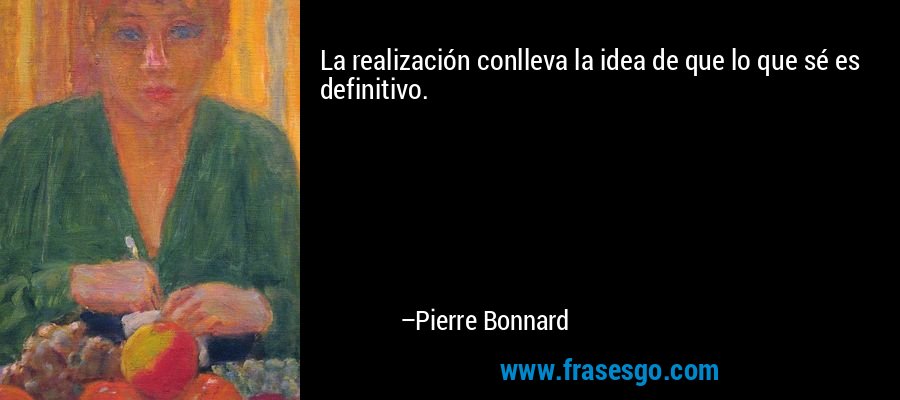 La realización conlleva la idea de que lo que sé es definitivo. – Pierre Bonnard