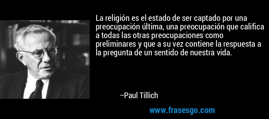 La religión es el estado de ser captado por una preocupación última, una preocupación que califica a todas las otras preocupaciones como preliminares y que a su vez contiene la respuesta a la pregunta de un sentido de nuestra vida. – Paul Tillich