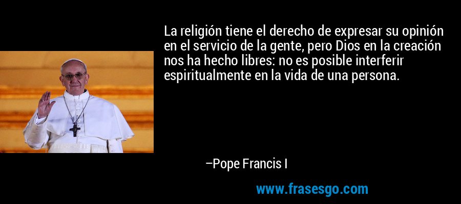 La religión tiene el derecho de expresar su opinión en el servicio de la gente, pero Dios en la creación nos ha hecho libres: no es posible interferir espiritualmente en la vida de una persona. – Pope Francis I