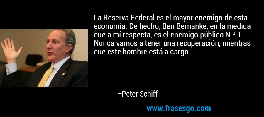 La Reserva Federal es el mayor enemigo de esta economía. De hecho, Ben Bernanke, en la medida que a mí respecta, es el enemigo público N º 1. Nunca vamos a tener una recuperación, mientras que este hombre está a cargo. – Peter Schiff